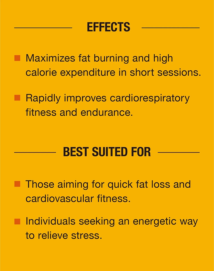 Effects：Maximizes fat burning and high calorie expenditure in short sessions.Rapidly improves cardiorespiratory fitness and endurance.Best Suited For：Those aiming for quick fat loss and cardiovascular fitness. Individuals seeking an energetic way to relieve stress.