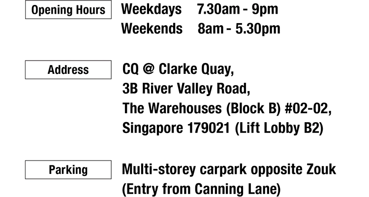 Opening Hours：Weekdays 7.30am-9pm Weekends 8am-5.30pm, Address: CQ @ Clarke Quay, 3B River Valley Road, The Warehouses (Block B) #02-02, Singapore 179021 (Lift Lobby B2), Parking: Multi-storey carpark opposite Zouk (Entry from Canning Lane).