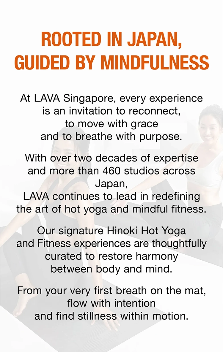 ROOTED IN JAPAN,GUIDED BY MINDFULNESS At LAVA Singapore, every experience is an invitation to reconnect,to move with grace and to breathe with purpose.With over two decades of expertise and more than 460 studios across Japan,LAVA continues to lead in redefining the art of hot yoga and mindful fitness.Our signature Hinoki Hot Yoga and Fitness experiences are thoughtfully curated to restore harmony between body and mind.From your very first breath on the mat, flow with intention and find stillness within motion. 