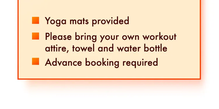 Yoga mats provided. Please bring your own workout attire, towel and water bottle. Advance booking required.